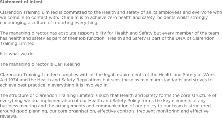 Statement of Intent

Clarendon Training Limited is committed to the Health and safety of all its employees and everyone who we come in to contact with.  Our aim is to achieve zero health and safety incidents whilst strongly encouraging a culture of reporting everything.The managing director has absolute responsibility for Health and Safety but every member of the team has health and safety as part of their job function.  Health and Safety is part of the DNA of Clarendon Training Limited.  
It is what we do.
The managing director is Carl KeelingClarendon Training Limited complies with all the legal requirements of the Health and Safety at Work Act 1974 and the Health and Safety Regulations but sees these as minimum standards and strives to achieve best practice in everything it is involved in.The structure of Clarendon Training Limited is such that Health and Safety forms the core structure of everything we do. Implementation of our Health and Safety Policy forms the key elements of any business meeting and the arrangements and communication of our policy to our team is structured around good planning, our core organisation, effective controls, frequent monitoring and effective reviews.